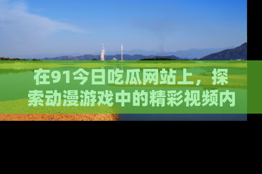 在91今日吃瓜网站上,探索动漫游戏中的精彩视频内容