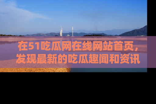 在51吃瓜网在线网站首页,发现最新的吃瓜趣闻和资讯分享