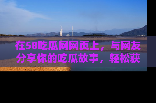 在58吃瓜网网页上,与网友分享你的吃瓜故事,轻松获取热门趣闻