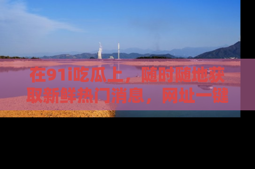 在91i吃瓜上,随时随地获取新鲜热门消息,网址一键直达!