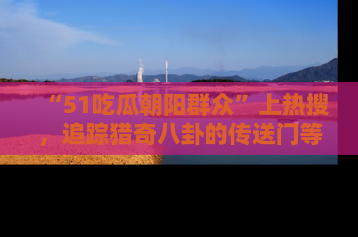 “51吃瓜朝阳群众”上热搜，追踪猎奇八卦的传送门等你点击！