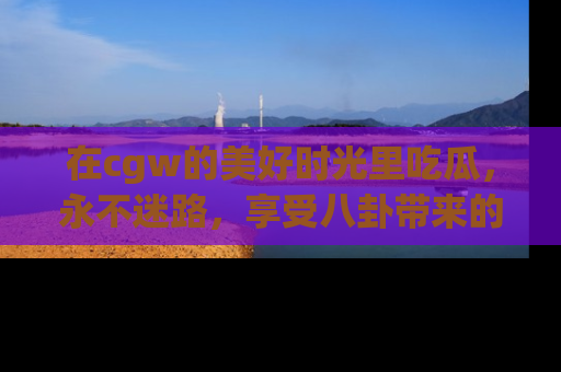 在cgw的美好时光里吃瓜,永不迷路,享受八卦带来的无限欢乐!