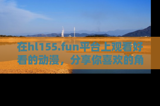 在hl155.fun平台上观看好看的动漫,分享你喜欢的角色和故事!
