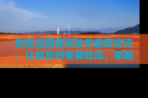 在吃瓜网首页发布最新资讯,让你及时免费吃瓜,掌握热点!