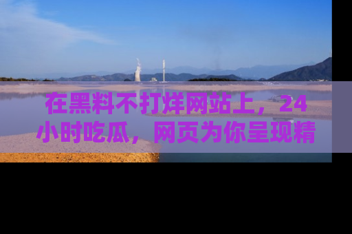在黑料不打烊网站上,24小时吃瓜,网页为你呈现精彩内幕
