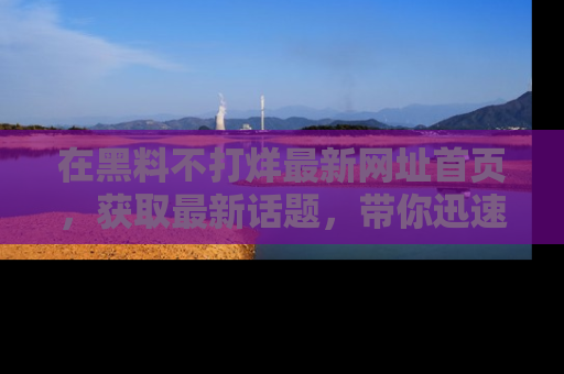 在黑料不打烊最新网址首页,获取最新话题,带你迅速了解娱乐圈大事!