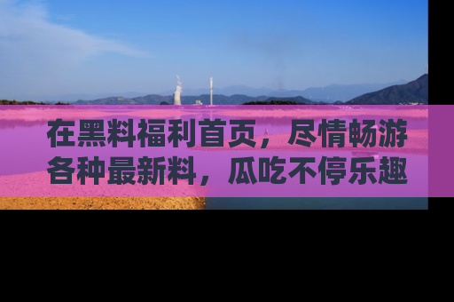 在黑料福利首页,尽情畅游各种最新料,瓜吃不停乐趣无穷!