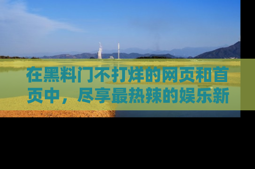 在黑料门不打烊的网页和首页中,尽享最热辣的娱乐新闻与八卦,快来围观!