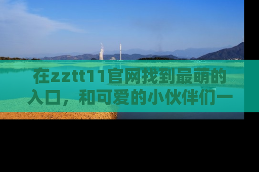 在zztt11官网找到最萌的入口,和可爱的小伙伴们一起吃瓜吧!