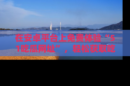 在安卓平台上免费体验“51吃瓜网址”,轻松获取吃瓜新鲜事!