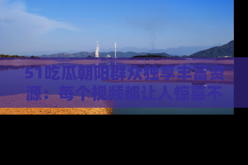 51吃瓜朝阳群众独享丰富资源：每个视频都让人惊喜不已！