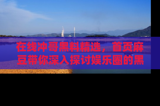 在线冲哥黑料精选,首页麻豆带你深入探讨娱乐圈的黑暗面