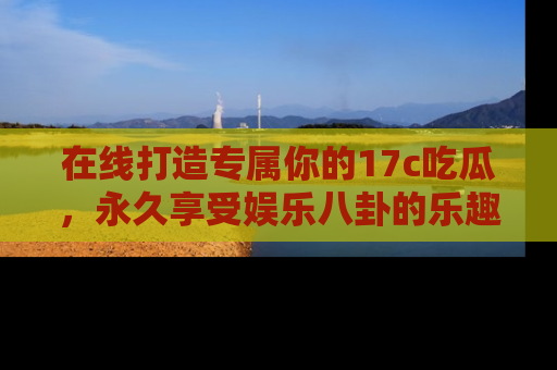 在线打造专属你的17c吃瓜，永久享受娱乐八卦的乐趣
