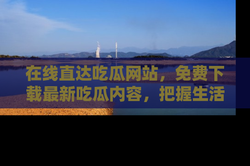 在线直达吃瓜网站,免费下载最新吃瓜内容,把握生活乐趣!