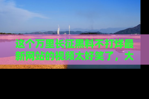 这个万里长征黑料不打烊最新网站的视频太好笑了，大家快来一起看吧！