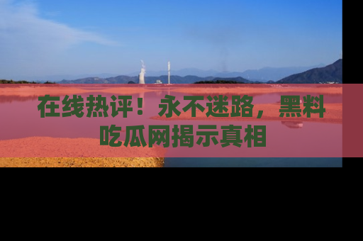 在线热评！永不迷路，黑料吃瓜网揭示真相