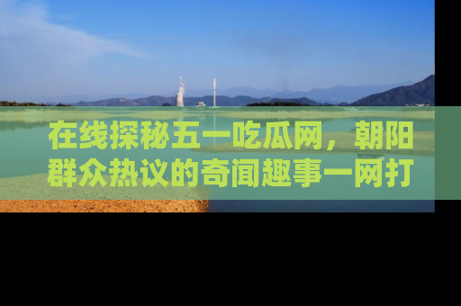 在线探秘五一吃瓜网，朝阳群众热议的奇闻趣事一网打尽