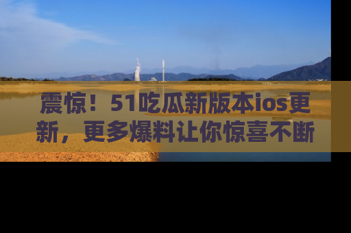 震惊!51吃瓜新版本ios更新,更多爆料让你惊喜不断,赶快来看吧!