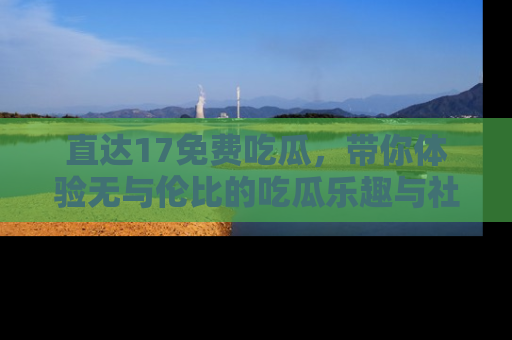 直达17免费吃瓜,带你体验无与伦比的吃瓜乐趣与社区互动