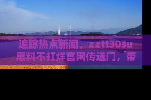 追踪热点新闻,zztt30su黑料不打烊官网传送门,带你进入吃瓜新世界!