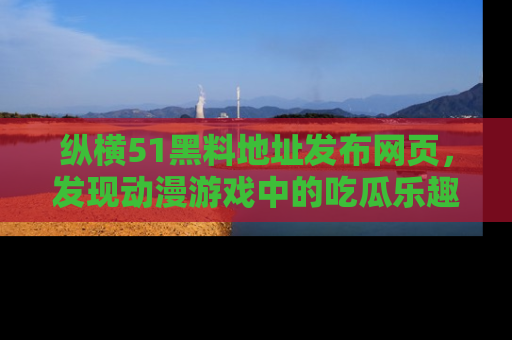 纵横51黑料地址发布网页,发现动漫游戏中的吃瓜乐趣