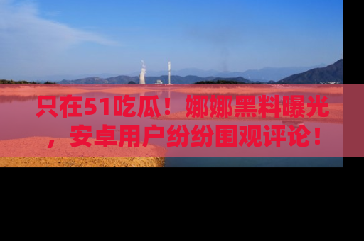 只在51吃瓜!娜娜黑料曝光,安卓用户纷纷围观评论!