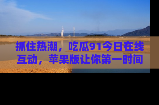 抓住热潮,吃瓜91今日在线互动,苹果版让你第一时间掌握信息!