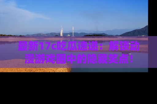 最新17c吃瓜速递:解锁动漫游戏圈中的隐藏笑点!