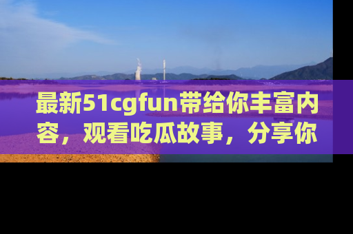 最新51cgfun带给你丰富内容,观看吃瓜故事,分享你的感受!