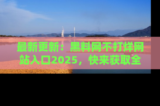 最新更新:黑料网不打烊网站入口2025,快来获取全新链接和网址!