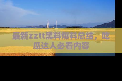 最新zztt黑料爆料总结,吃瓜达人必看内容