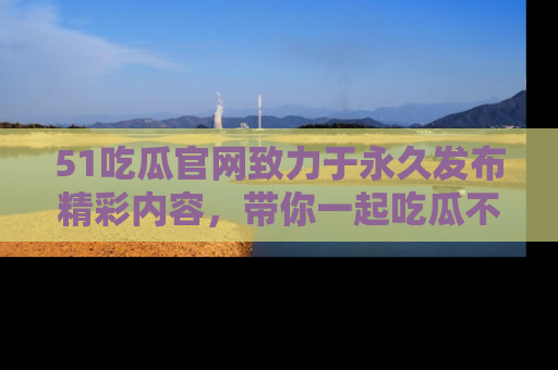 51吃瓜官网致力于永久发布精彩内容，带你一起吃瓜不停歇！