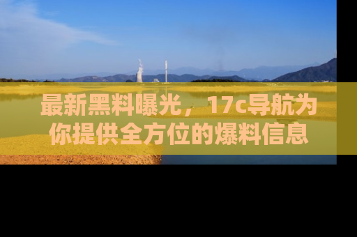 最新黑料曝光,17c导航为你提供全方位的爆料信息