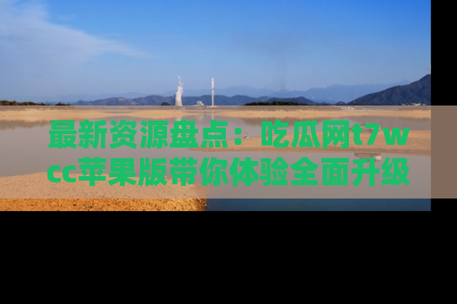 最新资源盘点:吃瓜网t7wcc苹果版带你体验全面升级