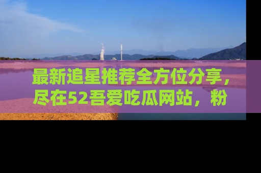 最新追星推荐全方位分享,尽在52吾爱吃瓜网站,粉丝必看